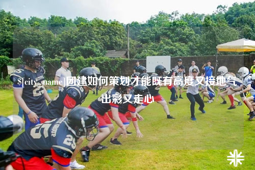 许昌团建如何策划才能既有高度又接地气出彩又走心