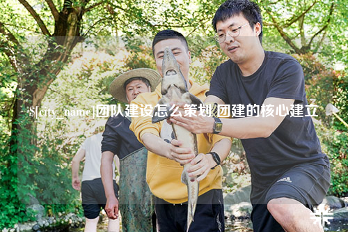 许昌团队建设怎么策划 团建的核心建立